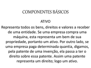 COMPONENTES BÁSICOS
ATIVO
Representa todos os bens, direitos e valores a receber
de uma entidade. Se uma empresa compra uma
máquina, esta representa um bem de sua
propriedade, portanto um ativo. Por outro lado, se
uma empresa paga determinada quantia, digamos,
pela patente de uma invenção, ela passa a ter o
direito sobre essa patente. Assim uma patente
representa um direito; logo um ativo.
 