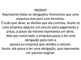 PASSIVO
Representa todas as obrigações financeiras que uma
empresa tem para com terceiros.
É tudo que deve; as dívidas que ela contraiu. Assim se
uma empresa adquire um veículo para pagamento a
prazo, a posse do mesmo representa um ativo.
Mas por outro lado, a empresa passa a ter uma
obrigação para com a
pessoa ou empresa que vendeu o veículo.
Assim, ela passa a ter uma obrigação, que representa
um passivo exigível.
 
