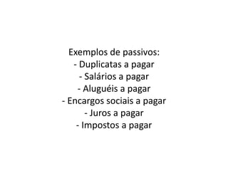 Exemplos de passivos:
- Duplicatas a pagar
- Salários a pagar
- Aluguéis a pagar
- Encargos sociais a pagar
- Juros a pagar
- Impostos a pagar
 