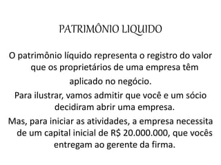 PATRIMÔNIO LIQUIDO
O patrimônio líquido representa o registro do valor
que os proprietários de uma empresa têm
aplicado no negócio.
Para ilustrar, vamos admitir que você e um sócio
decidiram abrir uma empresa.
Mas, para iniciar as atividades, a empresa necessita
de um capital inicial de R$ 20.000.000, que vocês
entregam ao gerente da firma.
 