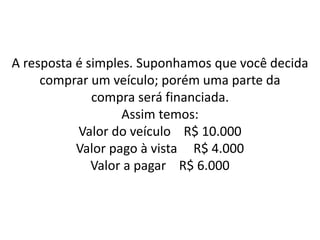 A resposta é simples. Suponhamos que você decida
comprar um veículo; porém uma parte da
compra será financiada.
Assim temos:
Valor do veículo R$ 10.000
Valor pago à vista R$ 4.000
Valor a pagar R$ 6.000
 