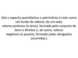 Sob o aspecto quantitativo o patrimônio é visto como
um fundo de valores; de um lado,
valores positivos (o ativo), formado pelo conjunto de
bens e direitos e, de outro, valores
negativos (o passivo, formado pelas obrigações
assumidas.)
 