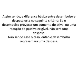 Assim sendo, a diferença básica entre desembolso e
despesa esta no seguinte critério: Se o
desembolso provocar um aumento do ativo, ou uma
redução do passivo exigível, não será uma
despesa.
Não sendo esse o caso, então o desembolso
representará uma despesa.
 