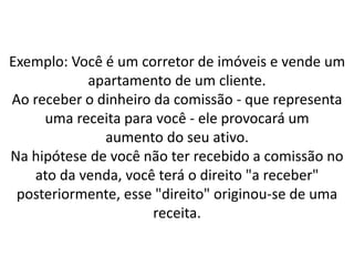 Exemplo: Você é um corretor de imóveis e vende um
apartamento de um cliente.
Ao receber o dinheiro da comissão - que representa
uma receita para você - ele provocará um
aumento do seu ativo.
Na hipótese de você não ter recebido a comissão no
ato da venda, você terá o direito "a receber"
posteriormente, esse "direito" originou-se de uma
receita.
 
