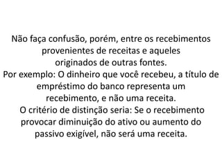Não faça confusão, porém, entre os recebimentos
provenientes de receitas e aqueles
originados de outras fontes.
Por exemplo: O dinheiro que você recebeu, a título de
empréstimo do banco representa um
recebimento, e não uma receita.
O critério de distinção seria: Se o recebimento
provocar diminuição do ativo ou aumento do
passivo exigível, não será uma receita.
 