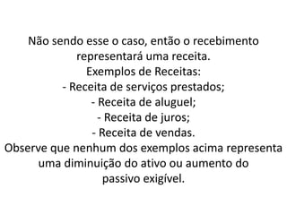 Não sendo esse o caso, então o recebimento
representará uma receita.
Exemplos de Receitas:
- Receita de serviços prestados;
- Receita de aluguel;
- Receita de juros;
- Receita de vendas.
Observe que nenhum dos exemplos acima representa
uma diminuição do ativo ou aumento do
passivo exigível.
 