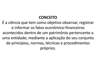 CONCEITO
É a ciência que tem como objetivo observar, registrar
e informar os fatos econômico-financeiros
acontecidos dentro de um patrimônio pertencente a
uma entidade; mediante a aplicação do seu conjunto
de princípios, normas, técnicas e procedimentos
próprios.
 