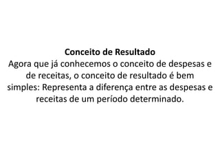 Conceito de Resultado
Agora que já conhecemos o conceito de despesas e
de receitas, o conceito de resultado é bem
simples: Representa a diferença entre as despesas e
receitas de um período determinado.
 