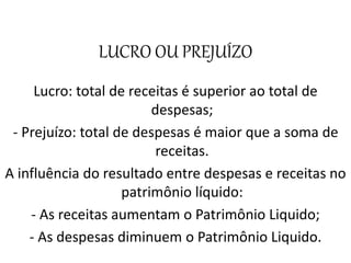 LUCRO OU PREJUÍZO
Lucro: total de receitas é superior ao total de
despesas;
- Prejuízo: total de despesas é maior que a soma de
receitas.
A influência do resultado entre despesas e receitas no
patrimônio líquido:
- As receitas aumentam o Patrimônio Liquido;
- As despesas diminuem o Patrimônio Liquido.
 