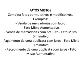 FATOS MISTOS
Combina fatos permutativos e modificativos.
Exemplos:
- Venda de mercadorias com lucro
- Fato Misto Aumentativo
- Venda de mercadorias com prejuízo - Fato Misto
Diminutivo
- Pagamento de uma duplicata com juros - Fato Misto
Diminutivo
- Recebimento de uma duplicata com juros - Fato
Misto Aumentativo
 