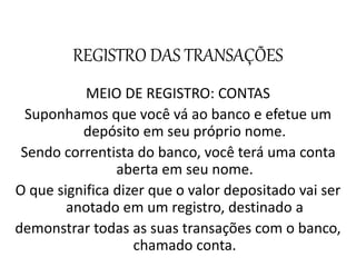 REGISTRO DAS TRANSAÇÕES
MEIO DE REGISTRO: CONTAS
Suponhamos que você vá ao banco e efetue um
depósito em seu próprio nome.
Sendo correntista do banco, você terá uma conta
aberta em seu nome.
O que significa dizer que o valor depositado vai ser
anotado em um registro, destinado a
demonstrar todas as suas transações com o banco,
chamado conta.
 