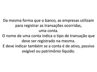 Da mesma forma que o banco, as empresas utilizam
para registrar as transações ocorridas,
uma conta.
O nome de uma conta indica o tipo de transação que
deve ser registrado na mesma.
E deve indicar também se a conta é de ativo, passivo
exigível ou patrimônio líquido.
 