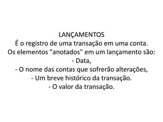 LANÇAMENTOS
É o registro de uma transação em uma conta.
Os elementos "anotados" em um lançamento são:
- Data,
- O nome das contas que sofrerão alterações,
- Um breve histórico da transação.
- O valor da transação.
 