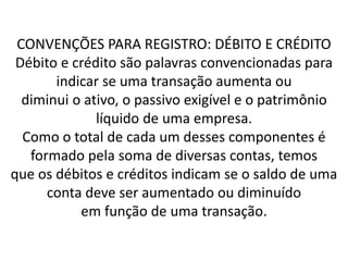 CONVENÇÕES PARA REGISTRO: DÉBITO E CRÉDITO
Débito e crédito são palavras convencionadas para
indicar se uma transação aumenta ou
diminui o ativo, o passivo exigível e o patrimônio
líquido de uma empresa.
Como o total de cada um desses componentes é
formado pela soma de diversas contas, temos
que os débitos e créditos indicam se o saldo de uma
conta deve ser aumentado ou diminuído
em função de uma transação.
 