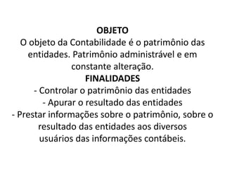 OBJETO
O objeto da Contabilidade é o patrimônio das
entidades. Patrimônio administrável e em
constante alteração.
FINALIDADES
- Controlar o patrimônio das entidades
- Apurar o resultado das entidades
- Prestar informações sobre o patrimônio, sobre o
resultado das entidades aos diversos
usuários das informações contábeis.
 