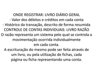 ONDE REGISTRAR: LIVRO DIÁRIO GERAL
- Valor dos débitos e créditos em cada conta
- Histórico da transação, descrito de forma resumida
CONTROLE DE CONTAS INDIVIDUAIS: LIVRO RAZÃO
O razão representa um sistema pelo qual se controla a
movimentação ocorrida individualmente
em cada conta.
A escrituração do mesmo pode ser feita através de
um livro, ou pela utilização de fichas, cada
página ou ficha representando uma conta.
 