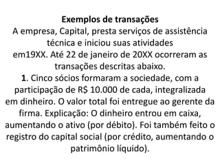 Exemplos de transações
A empresa, Capital, presta serviços de assistência
técnica e iniciou suas atividades
em19XX. Até 22 de janeiro de 20XX ocorreram as
transações descritas abaixo.
1. Cinco sócios formaram a sociedade, com a
participação de R$ 10.000 de cada, integralizada
em dinheiro. O valor total foi entregue ao gerente da
firma. Explicação: O dinheiro entrou em caixa,
aumentando o ativo (por débito). Foi também feito o
registro do capital social (por crédito, aumentando o
patrimônio líquido).
 