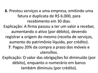 6. Prestou serviços a uma empresa, emitindo uma
fatura e duplicata de R$ 6.000, para
recebimento em 30 dias.
Explicação: A firma passou a ter um valor a receber,
aumentando o ativo (por débito), devendo
registrar a origem do mesmo (receita de serviços,
aumento do patrimônio líquido, por crédito).
7. Pagou 20% da compra a prazo dos móveis e
utensílios.
Explicação: O valor das obrigações foi diminuído (por
débito), enquanto o numerário em banco
também diminuiu (por crédito).
 