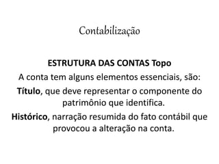 Contabilização
ESTRUTURA DAS CONTAS Topo
A conta tem alguns elementos essenciais, são:
Título, que deve representar o componente do
patrimônio que identifica.
Histórico, narração resumida do fato contábil que
provocou a alteração na conta.
 