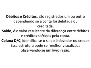 Débitos e Créditos, são registrados um ou outro
dependendo se a conta foi debitada ou
creditada.
Saldo, é o valor resultante da diferença entre débitos
e créditos sofridos pela conta.
Coluna D/C, identifica se o saldo é devedor ou credor.
Essa estrutura pode ser melhor visualizada
observando-se um livro razão.
 