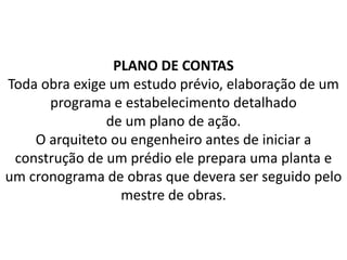 PLANO DE CONTAS
Toda obra exige um estudo prévio, elaboração de um
programa e estabelecimento detalhado
de um plano de ação.
O arquiteto ou engenheiro antes de iniciar a
construção de um prédio ele prepara uma planta e
um cronograma de obras que devera ser seguido pelo
mestre de obras.
 