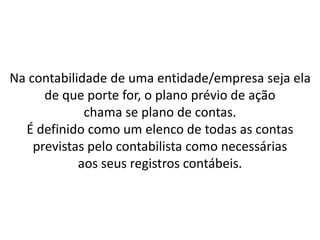 Na contabilidade de uma entidade/empresa seja ela
de que porte for, o plano prévio de ação
chama se plano de contas.
É definido como um elenco de todas as contas
previstas pelo contabilista como necessárias
aos seus registros contábeis.
 
