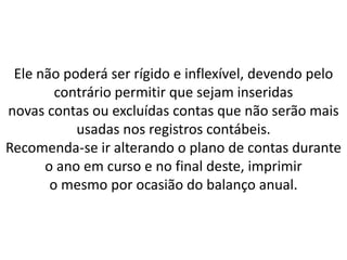 Ele não poderá ser rígido e inflexível, devendo pelo
contrário permitir que sejam inseridas
novas contas ou excluídas contas que não serão mais
usadas nos registros contábeis.
Recomenda-se ir alterando o plano de contas durante
o ano em curso e no final deste, imprimir
o mesmo por ocasião do balanço anual.
 