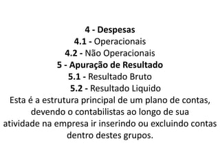 4 - Despesas
4.1 - Operacionais
4.2 - Não Operacionais
5 - Apuração de Resultado
5.1 - Resultado Bruto
5.2 - Resultado Liquido
Esta é a estrutura principal de um plano de contas,
devendo o contabilistas ao longo de sua
atividade na empresa ir inserindo ou excluindo contas
dentro destes grupos.
 