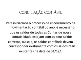 CONCILIAÇÃO CONTÁBIL
Para iniciarmos o processo de encerramento da
movimentação contábil do ano, é necessário
que os saldos de todas as Contas de nossa
contabilidade estejam com os seus saldos
corretos, ou seja, os saldos contábeis devem
corresponder exatamente com os saldos reais
existentes na data de 31/12/.
 