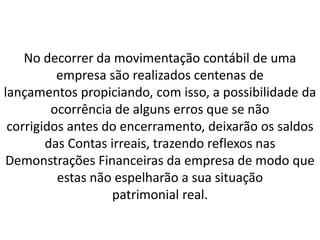 No decorrer da movimentação contábil de uma
empresa são realizados centenas de
lançamentos propiciando, com isso, a possibilidade da
ocorrência de alguns erros que se não
corrigidos antes do encerramento, deixarão os saldos
das Contas irreais, trazendo reflexos nas
Demonstrações Financeiras da empresa de modo que
estas não espelharão a sua situação
patrimonial real.
 