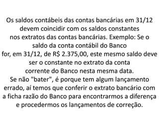 Os saldos contábeis das contas bancárias em 31/12
devem coincidir com os saldos constantes
nos extratos das contas bancárias. Exemplo: Se o
saldo da conta contábil do Banco
for, em 31/12, de R$ 2.375,00, este mesmo saldo deve
ser o constante no extrato da conta
corrente do Banco nesta mesma data.
Se não "bater", é porque tem algum lançamento
errado, aí temos que conferir o extrato bancário com
a ficha razão do Banco para encontrarmos a diferença
e procedermos os lançamentos de correção.
 