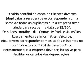 O saldo contábil da conta de Clientes diversos
(duplicatas a receber) deve corresponder com a
soma de todas as duplicatas que a empresa tiver
ainda para receber na data de 22/10/.
Os saldos contábeis das Contas: Móveis e Utensílios,
Equipamentos de Informática, Veículos,
etc., devem corresponder com os saldos existentes no
controle extra contábil de bens do Ativo
Permanente que a empresa deve ter, inclusive para
facilitar os cálculos das depreciações.
 