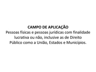 CAMPO DE APLICAÇÃO
Pessoas físicas e pessoas jurídicas com finalidade
lucrativa ou não, inclusive as de Direito
Público como a União, Estados e Municípios.
 