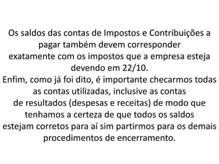 Os saldos das contas de Impostos e Contribuições a
pagar também devem corresponder
exatamente com os impostos que a empresa esteja
devendo em 22/10.
Enfim, como já foi dito, é importante checarmos todas
as contas utilizadas, inclusive as contas
de resultados (despesas e receitas) de modo que
tenhamos a certeza de que todos os saldos
estejam corretos para aí sim partirmos para os demais
procedimentos de encerramento.
 