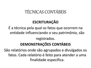 TÉCNICAS CONTÁBEIS
ESCRITURAÇÃO
É a técnica pela qual os fatos que ocorrem na
entidade influenciando o seu patrimônio, são
registrados.
DEMONSTRAÇÕES CONTÁBEIS
São relatórios onde são agrupados e divulgados os
fatos. Cada relatório é feito para atender a uma
finalidade específica.
 