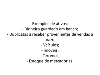 Exemplos de ativos:
- Dinheiro guardado em banco;
- Duplicatas a receber provenientes de vendas a
prazo;
- Veículos;
- Imóveis;
- Terrenos;
- Estoque de mercadorias.
 