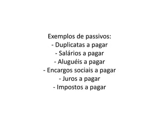 Exemplos de passivos:
- Duplicatas a pagar
- Salários a pagar
- Aluguéis a pagar
- Encargos sociais a pagar
- Juros a pagar
- Impostos a pagar
 