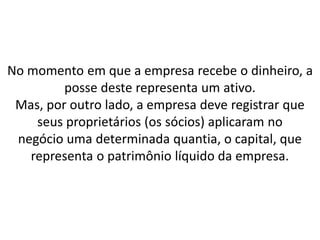 No momento em que a empresa recebe o dinheiro, a
posse deste representa um ativo.
Mas, por outro lado, a empresa deve registrar que
seus proprietários (os sócios) aplicaram no
negócio uma determinada quantia, o capital, que
representa o patrimônio líquido da empresa.
 