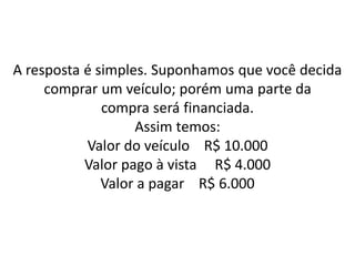 A resposta é simples. Suponhamos que você decida
comprar um veículo; porém uma parte da
compra será financiada.
Assim temos:
Valor do veículo R$ 10.000
Valor pago à vista R$ 4.000
Valor a pagar R$ 6.000
 