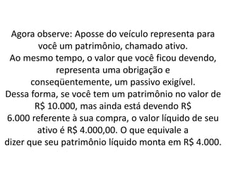 Agora observe: Aposse do veículo representa para
você um patrimônio, chamado ativo.
Ao mesmo tempo, o valor que você ficou devendo,
representa uma obrigação e
conseqüentemente, um passivo exigível.
Dessa forma, se você tem um patrimônio no valor de
R$ 10.000, mas ainda está devendo R$
6.000 referente à sua compra, o valor líquido de seu
ativo é R$ 4.000,00. O que equivale a
dizer que seu patrimônio líquido monta em R$ 4.000.
 