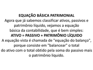 EQUAÇÃO BÁSICA PATRIMONIAL
Agora que já sabemos classificar ativos, passivos e
patrimônio líquido, vejamos a equação
básica da contabilidade, que é bem simples:
ATIVO = PASSIVO + PATRIMÔNIO LÍQUIDO
A equação vista é chamada de "equação do balanço",
porque consiste em "balancear" o total
do ativo com o total obtido pela soma do passivo mais
o patrimônio liquido.
 
