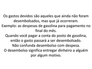 Os gastos devidos são aqueles que ainda não foram
desembolsados, mas que já ocorreram.
Exemplo: as despesas de gasolina para pagamento no
final do mês.
Quando você pagar a conta do posto de gasolina,
então o gasto passará a ser desembolsado.
Não confunda desembolso com despesa.
O desembolso significa entregar dinheiro a alguém
por algum motivo.
 