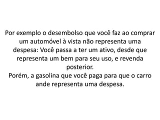 Por exemplo o desembolso que você faz ao comprar
um automóvel à vista não representa uma
despesa: Você passa a ter um ativo, desde que
representa um bem para seu uso, e revenda
posterior.
Porém, a gasolina que você paga para que o carro
ande representa uma despesa.
 