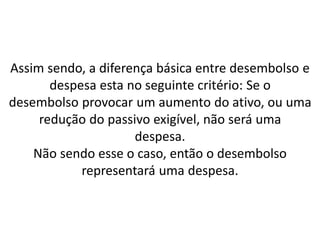 Assim sendo, a diferença básica entre desembolso e
despesa esta no seguinte critério: Se o
desembolso provocar um aumento do ativo, ou uma
redução do passivo exigível, não será uma
despesa.
Não sendo esse o caso, então o desembolso
representará uma despesa.
 