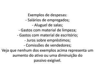 Exemplos de despesas:
- Salários de empregados;
- Aluguel de salas;
- Gastos com material de limpeza;
- Gastos com material de escritório;
- Juros sobre empréstimos;
- Comissões de vendedores;
Veja que nenhum dos exemplos acima representa um
aumento do ativo ou uma diminuição do
passivo exigível.
 