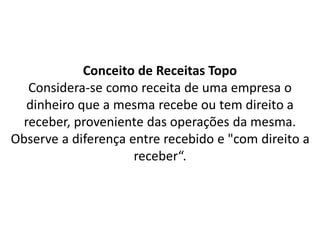 Conceito de Receitas Topo
Considera-se como receita de uma empresa o
dinheiro que a mesma recebe ou tem direito a
receber, proveniente das operações da mesma.
Observe a diferença entre recebido e "com direito a
receber“.
 