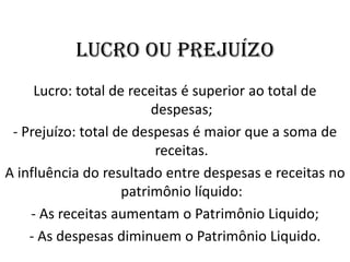 LUCRO OU PREJUÍZO
Lucro: total de receitas é superior ao total de
despesas;
- Prejuízo: total de despesas é maior que a soma de
receitas.
A influência do resultado entre despesas e receitas no
patrimônio líquido:
- As receitas aumentam o Patrimônio Liquido;
- As despesas diminuem o Patrimônio Liquido.
 