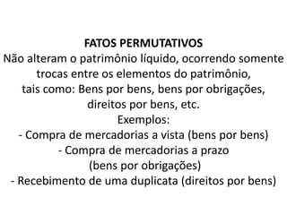 FATOS PERMUTATIVOS
Não alteram o patrimônio líquido, ocorrendo somente
trocas entre os elementos do patrimônio,
tais como: Bens por bens, bens por obrigações,
direitos por bens, etc.
Exemplos:
- Compra de mercadorias a vista (bens por bens)
- Compra de mercadorias a prazo
(bens por obrigações)
- Recebimento de uma duplicata (direitos por bens)
 