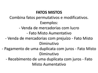 FATOS MISTOS
Combina fatos permutativos e modificativos.
Exemplos:
- Venda de mercadorias com lucro
- Fato Misto Aumentativo
- Venda de mercadorias com prejuízo - Fato Misto
Diminutivo
- Pagamento de uma duplicata com juros - Fato Misto
Diminutivo
- Recebimento de uma duplicata com juros - Fato
Misto Aumentativo
 