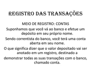REGISTRO DAS TRANSAÇÕES
MEIO DE REGISTRO: CONTAS
Suponhamos que você vá ao banco e efetue um
depósito em seu próprio nome.
Sendo correntista do banco, você terá uma conta
aberta em seu nome.
O que significa dizer que o valor depositado vai ser
anotado em um registro, destinado a
demonstrar todas as suas transações com o banco,
chamado conta.
 